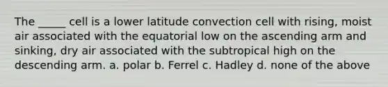 The _____ cell is a lower latitude convection cell with rising, moist air associated with the equatorial low on the ascending arm and sinking, dry air associated with the subtropical high on the descending arm. a. polar b. Ferrel c. Hadley d. none of the above