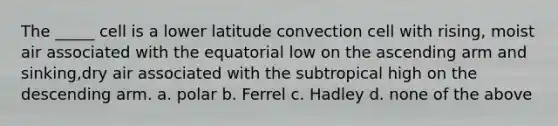 The _____ cell is a lower latitude convection cell with rising, moist air associated with the equatorial low on the ascending arm and sinking,dry air associated with the subtropical high on the descending arm. a. polar b. Ferrel c. Hadley d. none of the above