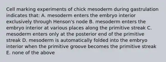 Cell marking experiments of chick mesoderm during gastrulation indicates that: A. mesoderm enters the embryo interior exclusively through Henson's node B. mesoderm enters the embryo interior at various places along the primitive streak C. mesoderm enters only at the posterior end of the primitive streak D. mesoderm is automatically folded into the embryo interior when the primitive groove becomes the primitive streak E. none of the above