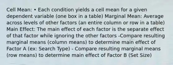 Cell Mean: • Each condition yields a cell mean for a given dependent variable (one box in a table) Marginal Mean: Average across levels of other factors (an entire column or row in a table) Main Effect: The main effect of each factor is the separate effect of that factor while ignoring the other factors -Compare resulting marginal means (column means) to determine main effect of Factor A (ex: Search Type) - Compare resulting marginal means (row means) to determine main effect of Factor B (Set Size)