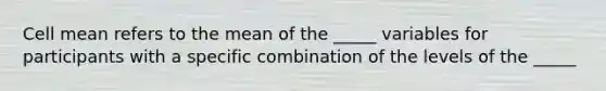 Cell mean refers to the mean of the _____ variables for participants with a specific combination of the levels of the _____