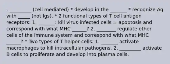 - _________ (cell mediated) * develop in the _______ * recognize Ag with _____ (not Igs). * 2 functional types of T cell antigen receptors: 1. _______: kill virus-infected cells = apoptosis and correspond with what MHC ______? 2. ________ regulate other cells of the immune system and correspond with what MHC ______? * Two types of T helper cells: 1. _______ activate macrophages to kill intracellular pathogens. 2. _________ activate B cells to proliferate and develop into plasma cells.