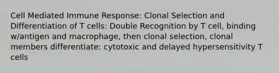 Cell Mediated Immune Response: Clonal Selection and Differentiation of T cells: Double Recognition by T cell, binding w/antigen and macrophage, then clonal selection, clonal members differentiate: cytotoxic and delayed hypersensitivity T cells