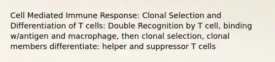 Cell Mediated Immune Response: Clonal Selection and Differentiation of T cells: Double Recognition by T cell, binding w/antigen and macrophage, then clonal selection, clonal members differentiate: helper and suppressor T cells