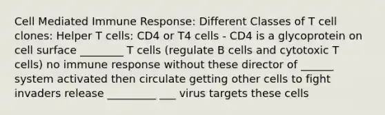 Cell Mediated Immune Response: Different Classes of T cell clones: Helper T cells: CD4 or T4 cells - CD4 is a glycoprotein on cell surface ________ T cells (regulate B cells and cytotoxic T cells) no immune response without these director of ______ system activated then circulate getting other cells to fight invaders release _________ ___ virus targets these cells