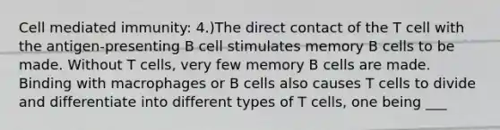 Cell mediated immunity: 4.)The direct contact of the T cell with the antigen-presenting B cell stimulates memory B cells to be made. Without T cells, very few memory B cells are made. Binding with macrophages or B cells also causes T cells to divide and differentiate into different types of T cells, one being ___