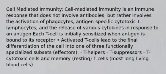 Cell Mediated Immunity: Cell-mediated immunity is an immune response that does not involve antibodies, but rather involves the activation of phagocytes, antigen-specific cytotoxic T-lymphocytes, and the release of various cytokines in response to an antigen Each T-cell is initially sensitized when antigen is bound to its receptor • Activated T-cells lead to the final differentiation of the cell into one of three functionally specialized subsets (effectors): - T-helpers - T-suppressors - T-cytotoxic cells and memory (resting) T-cells (most long living blood cells)