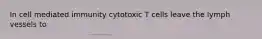 In cell mediated immunity cytotoxic T cells leave the lymph vessels to