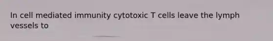 In cell mediated immunity cytotoxic T cells leave the lymph vessels to