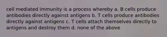 cell mediated immunity is a process whereby a. B cells produce antibodies directly against antigens b. T cells produce antibodies directly against antigens c. T cells attach themselves directly to antigens and destroy them d. none of the above