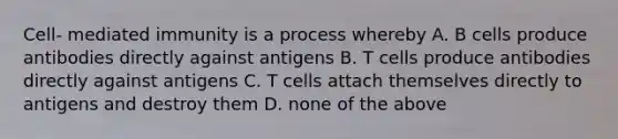 Cell- mediated immunity is a process whereby A. B cells produce antibodies directly against antigens B. T cells produce antibodies directly against antigens C. T cells attach themselves directly to antigens and destroy them D. none of the above