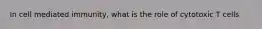 In cell mediated immunity, what is the role of cytotoxic T cells