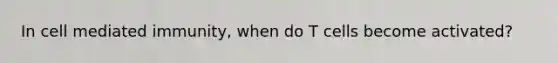 In cell mediated immunity, when do T cells become activated?