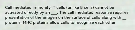 Cell mediated immunity: T cells (unlike B cells) cannot be activated directly by an ___. The cell mediated response requires presentation of the antigen on the surface of cells along with __ proteins. MHC proteins allow cells to recognize each other