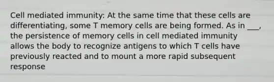 Cell mediated immunity: At the same time that these cells are differentiating, some T memory cells are being formed. As in ___, the persistence of memory cells in cell mediated immunity allows the body to recognize antigens to which T cells have previously reacted and to mount a more rapid subsequent response