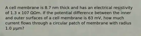 A cell membrane is 8.7 nm thick and has an electrical resistivity of 1.3 x 107 ΩΩm. If the potential difference between the inner and outer surfaces of a cell membrane is 63 mV, how much current flows through a circular patch of membrane with radius 1.0 𝜇μm?