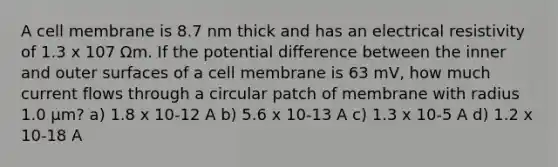 A cell membrane is 8.7 nm thick and has an electrical resistivity of 1.3 x 107 Ωm. If the potential difference between the inner and outer surfaces of a cell membrane is 63 mV, how much current flows through a circular patch of membrane with radius 1.0 μm? a) 1.8 x 10-12 A b) 5.6 x 10-13 A c) 1.3 x 10-5 A d) 1.2 x 10-18 A