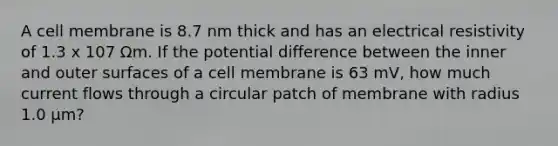 A cell membrane is 8.7 nm thick and has an electrical resistivity of 1.3 x 107 Ωm. If the potential difference between the inner and outer surfaces of a cell membrane is 63 mV, how much current flows through a circular patch of membrane with radius 1.0 μm?