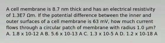 A cell membrane is 8.7 nm thick and has an electrical resistivity of 1.3E7 Ωm. If the potential difference between the inner and outer surfaces of a cell membrane is 63 mV, how much current flows through a circular patch of membrane with radius 1.0 μm? A. 1.8 x 10-12 A B. 5.6 x 10-13 A C. 1.3 x 10-5 A D. 1.2 x 10-18 A