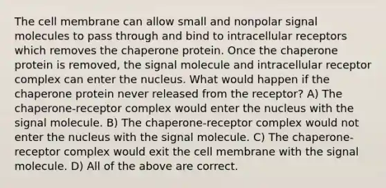 The cell membrane can allow small and nonpolar signal molecules to pass through and bind to intracellular receptors which removes the chaperone protein. Once the chaperone protein is removed, the signal molecule and intracellular receptor complex can enter the nucleus. What would happen if the chaperone protein never released from the receptor? A) The chaperone-receptor complex would enter the nucleus with the signal molecule. B) The chaperone-receptor complex would not enter the nucleus with the signal molecule. C) The chaperone-receptor complex would exit the cell membrane with the signal molecule. D) All of the above are correct.