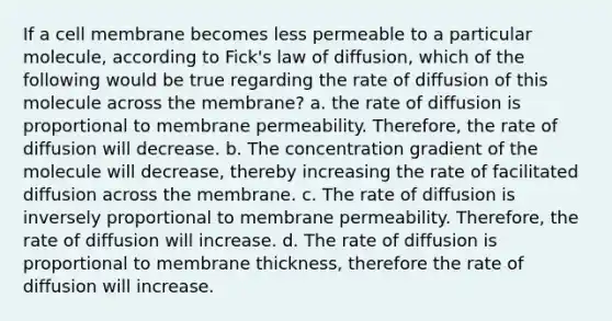 If a cell membrane becomes less permeable to a particular molecule, according to Fick's law of diffusion, which of the following would be true regarding the rate of diffusion of this molecule across the membrane? a. the rate of diffusion is proportional to membrane permeability. Therefore, the rate of diffusion will decrease. b. The concentration gradient of the molecule will decrease, thereby increasing the rate of facilitated diffusion across the membrane. c. The rate of diffusion is inversely proportional to membrane permeability. Therefore, the rate of diffusion will increase. d. The rate of diffusion is proportional to membrane thickness, therefore the rate of diffusion will increase.