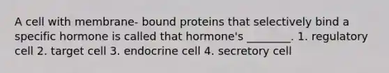 A cell with membrane- bound proteins that selectively bind a specific hormone is called that hormone's ________. 1. regulatory cell 2. target cell 3. endocrine cell 4. secretory cell