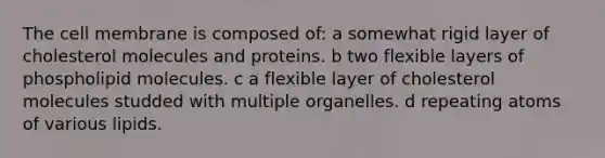 The cell membrane is composed of: a somewhat rigid layer of cholesterol molecules and proteins. b two flexible layers of phospholipid molecules. c a flexible layer of cholesterol molecules studded with multiple organelles. d repeating atoms of various lipids.