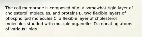 The cell membrane is composed of A. a somewhat rigid layer of cholesterol, molecules, and proteins B. two flexible layers of phospholipid molecules C. a flexible layer of cholesterol molecules studded with multiple organelles D. repeating atoms of various lipids