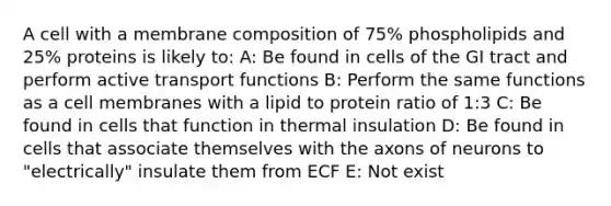 A cell with a membrane composition of 75% phospholipids and 25% proteins is likely to: A: Be found in cells of the GI tract and perform active transport functions B: Perform the same functions as a cell membranes with a lipid to protein ratio of 1:3 C: Be found in cells that function in thermal insulation D: Be found in cells that associate themselves with the axons of neurons to "electrically" insulate them from ECF E: Not exist