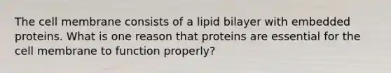 The cell membrane consists of a lipid bilayer with embedded proteins. What is one reason that proteins are essential for the cell membrane to function properly?