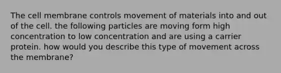 The cell membrane controls movement of materials into and out of the cell. the following particles are moving form high concentration to low concentration and are using a carrier protein. how would you describe this type of movement across the membrane?