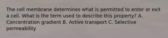 The cell membrane determines what is permitted to enter or exit a cell. What is the term used to describe this property? A. Concentration gradient B. Active transport C. Selective permeability