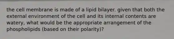 the cell membrane is made of a lipid bilayer. given that both the external environment of the cell and its internal contents are watery, what would be the appropriate arrangement of the phospholipids (based on their polarity)?