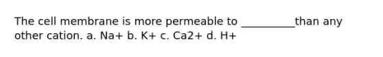 The cell membrane is more permeable to __________than any other cation. a. Na+ b. K+ c. Ca2+ d. H+