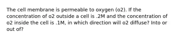 The cell membrane is permeable to oxygen (o2). If the concentration of o2 outside a cell is .2M and the concentration of o2 inside the cell is .1M, in which direction will o2 diffuse? Into or out of?