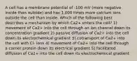 A cell has a membrane potential of -100 mV (more negative inside than outside) and has 1,000 times more calcium ions outside the cell than inside. Which of the following best describes a mechanism by which Ca2+ enters the cell? 1) movement of Ca2+ into the cell through an ion channel down its concentration gradient 2) passive diffusion of Ca2+ into the cell down its electrochemical gradient 3) cotransport of Ca2+ into the cell with Cl- ions 4) movement of Ca2+ into the cell through a carrier protein down its electrical gradient 5) facilitated diffusion of Ca2+ into the cell down its electrochemical gradient