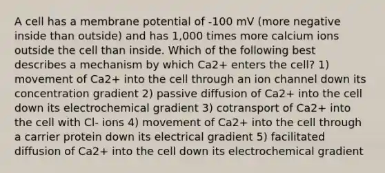 A cell has a membrane potential of -100 mV (more negative inside than outside) and has 1,000 times more calcium ions outside the cell than inside. Which of the following best describes a mechanism by which Ca2+ enters the cell? 1) movement of Ca2+ into the cell through an ion channel down its concentration gradient 2) passive diffusion of Ca2+ into the cell down its electrochemical gradient 3) cotransport of Ca2+ into the cell with Cl- ions 4) movement of Ca2+ into the cell through a carrier protein down its electrical gradient 5) facilitated diffusion of Ca2+ into the cell down its electrochemical gradient