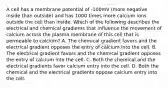 A cell has a membrane potential of -100mV (more negative inside than outside) and has 1000 times more calcium ions outside the cell than inside. Which of the following describes the electrical and chemical gradients that influence the movement of calcium across the plasma membrane of this cell that is permeable to calcium? A. The chemical gradient favors and the electrical gradient opposes the entry of calcium into the cell. B. The electrical gradient favors and the chemical gradient opposes the entry of calcium into the cell. C. Both the chemical and the electrical gradients favor calcium entry into the cell. D. Both the chemical and the electrical gradients oppose calcium entry into the cell.