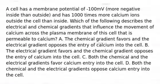 A cell has a membrane potential of -100mV (more negative inside than outside) and has 1000 times more calcium ions outside the cell than inside. Which of the following describes the electrical and chemical gradients that influence the movement of calcium across the plasma membrane of this cell that is permeable to calcium? A. The chemical gradient favors and the electrical gradient opposes the entry of calcium into the cell. B. The electrical gradient favors and the chemical gradient opposes the entry of calcium into the cell. C. Both the chemical and the electrical gradients favor calcium entry into the cell. D. Both the chemical and the electrical gradients oppose calcium entry into the cell.