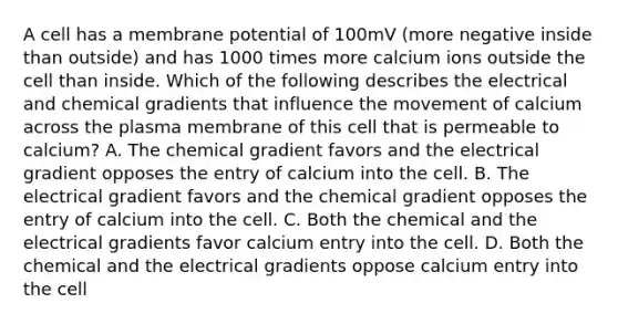 A cell has a membrane potential of 100mV (more negative inside than outside) and has 1000 times more calcium ions outside the cell than inside. Which of the following describes the electrical and chemical gradients that influence the movement of calcium across the plasma membrane of this cell that is permeable to calcium? A. The chemical gradient favors and the electrical gradient opposes the entry of calcium into the cell. B. The electrical gradient favors and the chemical gradient opposes the entry of calcium into the cell. C. Both the chemical and the electrical gradients favor calcium entry into the cell. D. Both the chemical and the electrical gradients oppose calcium entry into the cell