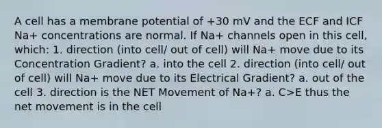 A cell has a membrane potential of +30 mV and the ECF and ICF Na+ concentrations are normal. If Na+ channels open in this cell, which: 1. direction (into cell/ out of cell) will Na+ move due to its Concentration Gradient? a. into the cell 2. direction (into cell/ out of cell) will Na+ move due to its Electrical Gradient? a. out of the cell 3. direction is the NET Movement of Na+? a. C>E thus the net movement is in the cell