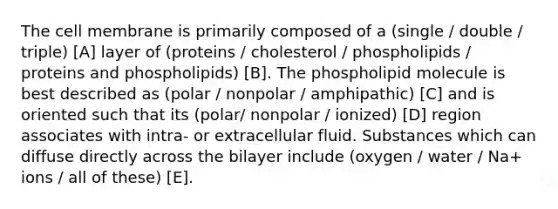 The cell membrane is primarily composed of a (single / double / triple) [A] layer of (proteins / cholesterol / phospholipids / proteins and phospholipids) [B]. The phospholipid molecule is best described as (polar / nonpolar / amphipathic) [C] and is oriented such that its (polar/ nonpolar / ionized) [D] region associates with intra- or extracellular fluid. Substances which can diffuse directly across the bilayer include (oxygen / water / Na+ ions / all of these) [E].