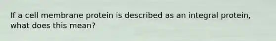 If a cell membrane protein is described as an integral protein, what does this mean?