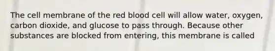 The cell membrane of the red blood cell will allow water, oxygen, carbon dioxide, and glucose to pass through. Because other substances are blocked from entering, this membrane is called