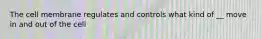 The cell membrane regulates and controls what kind of __ move in and out of the cell