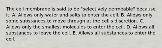 The cell membrane is said to be "selectively permeable" because it: A. Allows only water and salts to enter the cell. B. Allows only some substances to move through at the cell's discretion. C. Allows only the smallest molecules to enter the cell. D. Allows all substances to leave the cell. E. Allows all substances to enter the cell.