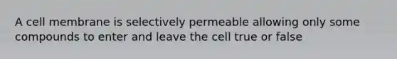 A cell membrane is selectively permeable allowing only some compounds to enter and leave the cell true or false