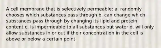 A cell membrane that is selectively permeable: a. randomly chooses which substances pass through b. can change which substances pass through by changing its lipid and protein content c. is impermeable to all substances but water d. will only allow substances in or out if their concentration in the cell is above or below a certain point