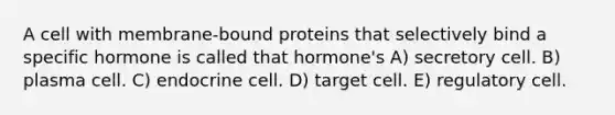 A cell with membrane-bound proteins that selectively bind a specific hormone is called that hormone's A) secretory cell. B) plasma cell. C) endocrine cell. D) target cell. E) regulatory cell.