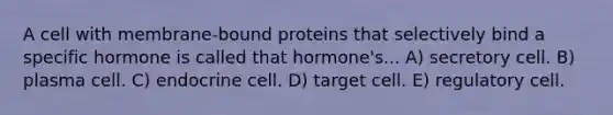 A cell with membrane-bound proteins that selectively bind a specific hormone is called that hormone's... A) secretory cell. B) plasma cell. C) endocrine cell. D) target cell. E) regulatory cell.